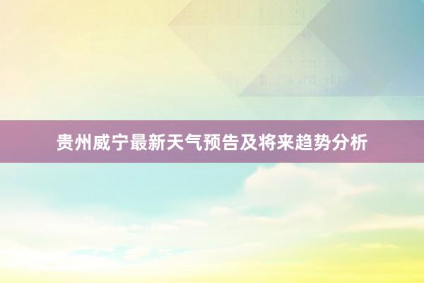 贵州威宁最新天气预告及将来趋势分析